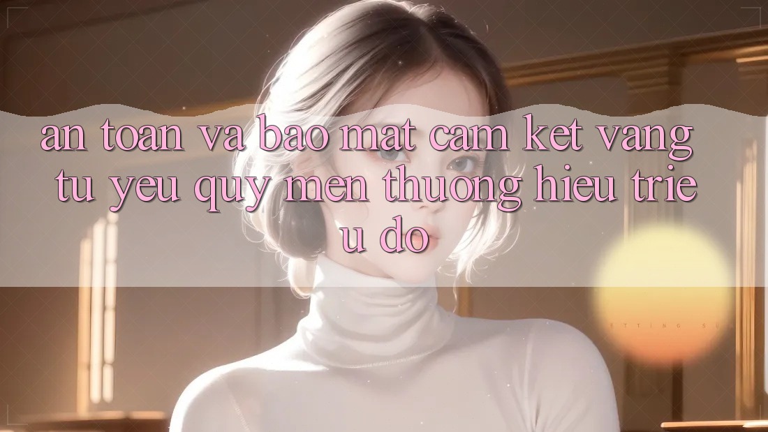 An Toàn Và Bảo Mật: Cam Kết Vàng Từ Yêu quý mến thương Hiệu Triệu Đô