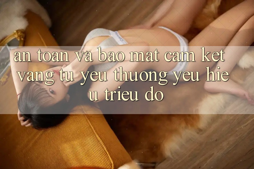 An Toàn Và Bảo Mật: Cam Kết Vàng Từ Yêu thương yêu Hiệu Triệu Đô
