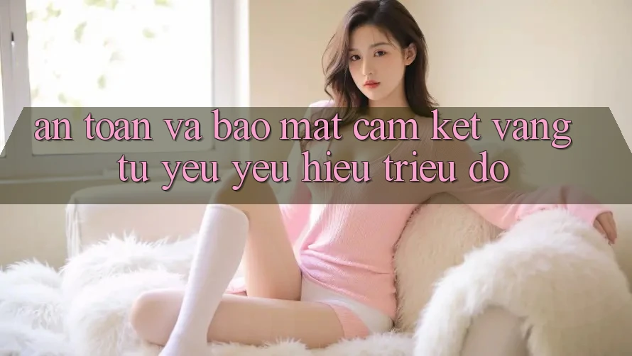 An Toàn Và Bảo Mật: Cam Kết Vàng Từ Yêu yêu Hiệu Triệu Đô