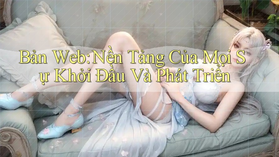 Bản Web: Nền Tảng Của Mọi Sự Khởi Đầu Và Phát Triển
