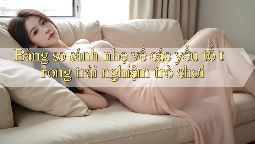 Bảng so sánh nhẹ về các yếu tố trong trải nghiệm trò chơi
