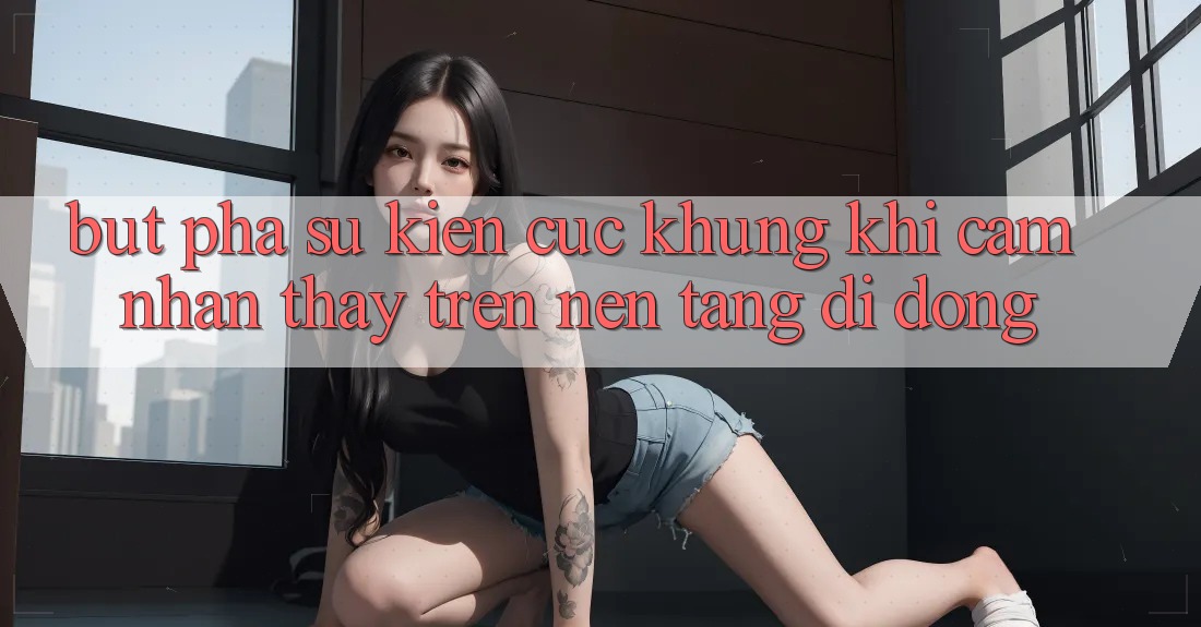 Bứt Phá Sự kiện Cực Khủng Khi Cảm nhận thấy Trên Nền tảng di động