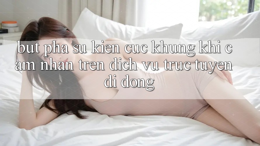 Bứt Phá Sự kiện Cực Khủng Khi Cảm nhận Trên Dịch vụ trực tuyến di động