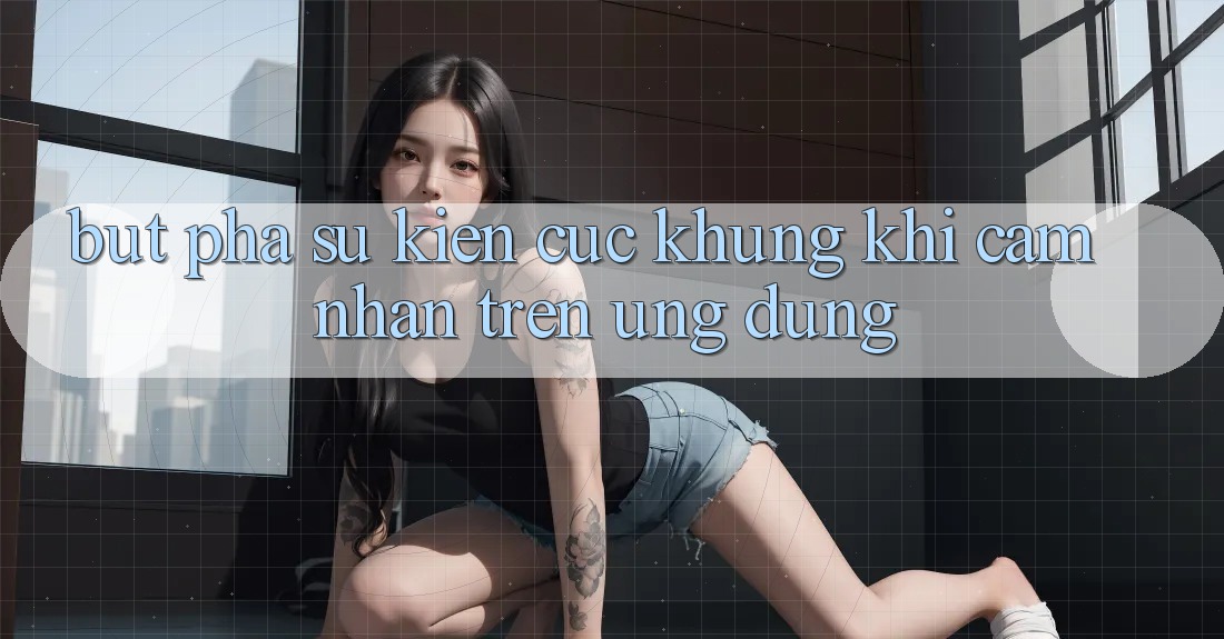 Bứt Phá Sự kiện Cực Khủng Khi Cảm nhận Trên Ứng dụng