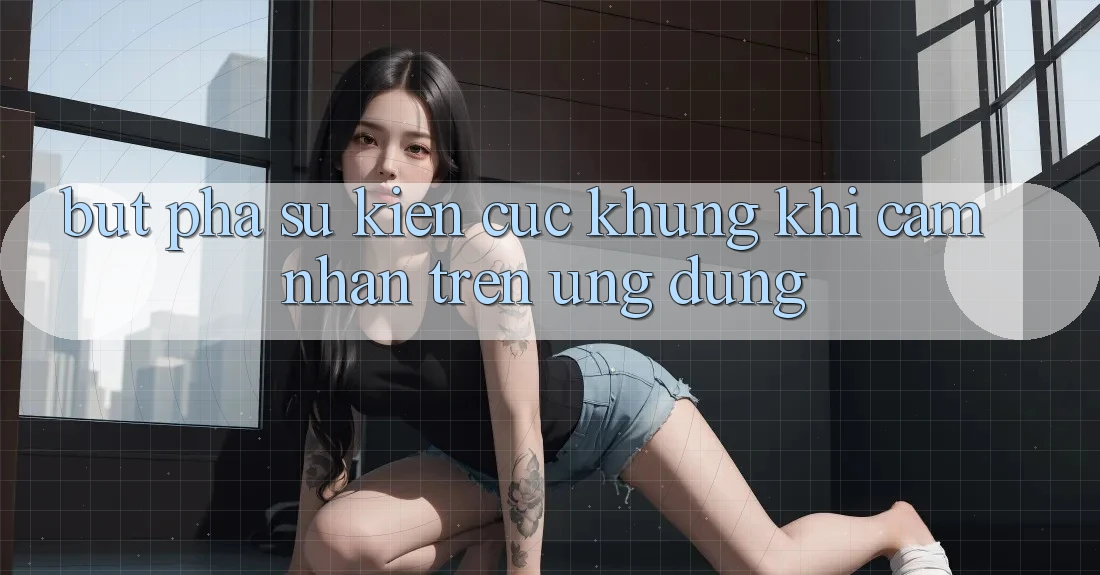 Bứt Phá Sự kiện Cực Khủng Khi Cảm nhận Trên Ứng dụng