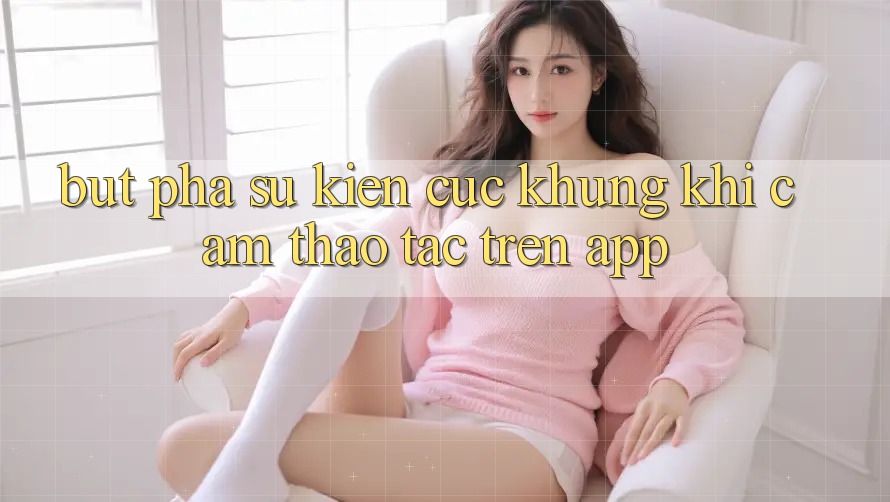 Bứt Phá Sự kiện Cực Khủng Khi Cảm thao tác Trên App
