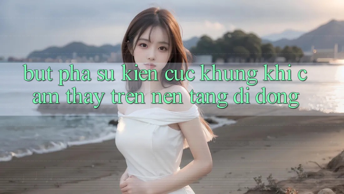 Bứt Phá Sự kiện Cực Khủng Khi Cảm thấy Trên Nền tảng di động