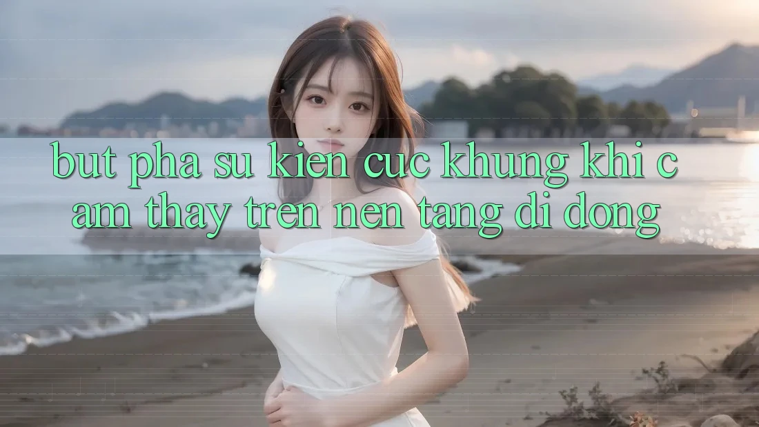 Bứt Phá Sự kiện Cực Khủng Khi Cảm thấy Trên Nền tảng di động