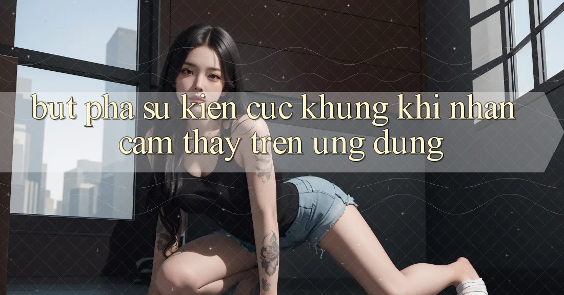 Bứt Phá Sự kiện Cực Khủng Khi Nhận cảm thấy Trên Ứng dụng Bứt Phá Sự kiện Cực Khủng Khi Nhận cảm thấy Trên Ứng dụng