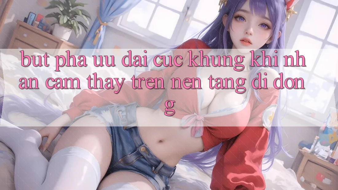 Bứt Phá Ưu đãi Cực Khủng Khi Nhận cảm thấy Trên Nền tảng di động