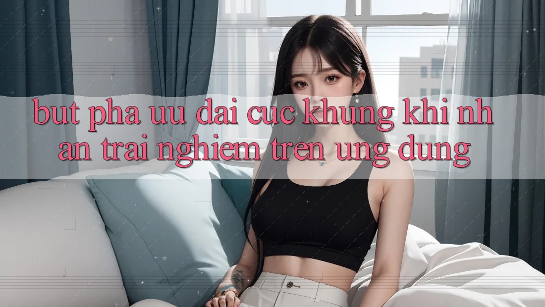 Bứt Phá Ưu đãi Cực Khủng Khi Nhận trải nghiệm Trên Ứng dụng