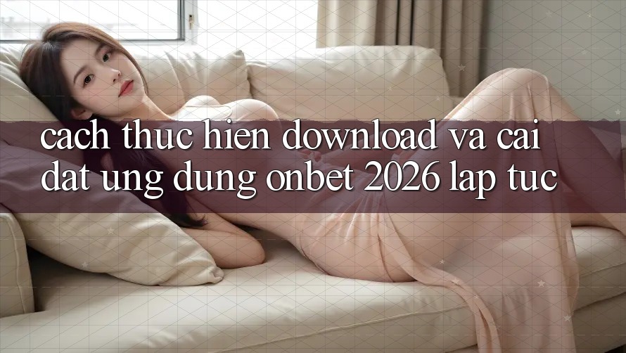 Cách thực hiện Download Và Cài Đặt Ứng dụng Onbet 2026 Lập tức