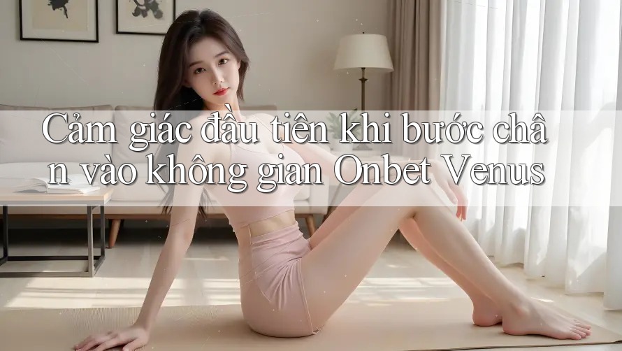 Cảm giác đầu tiên khi bước chân vào không gian Onbet Venus