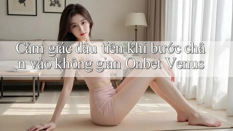 Cảm giác đầu tiên khi bước chân vào không gian Onbet Venus