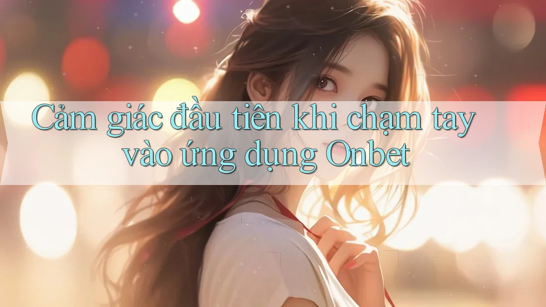 Cảm giác đầu tiên khi chạm tay vào ứng dụng Onbet