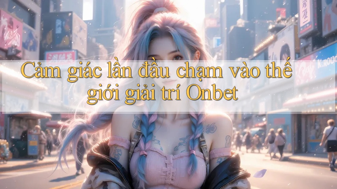 Cảm giác lần đầu chạm vào thế giới giải trí Onbet
