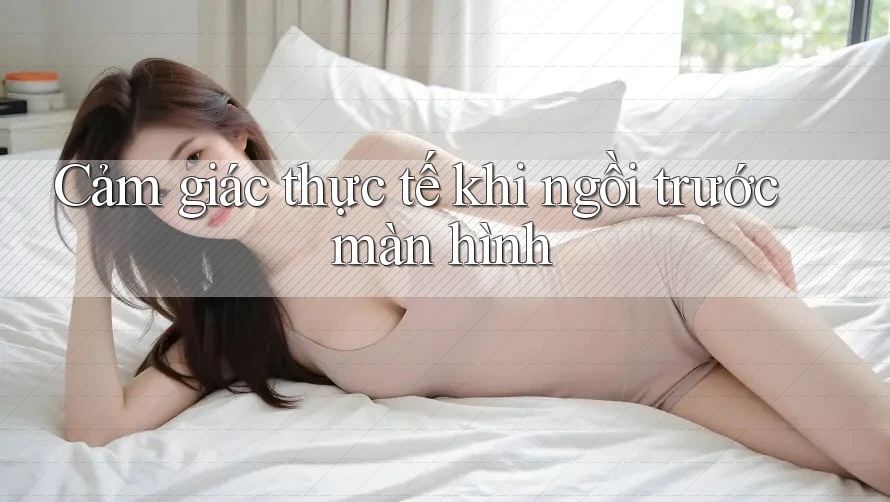Cảm giác thực tế khi ngồi trước màn hình