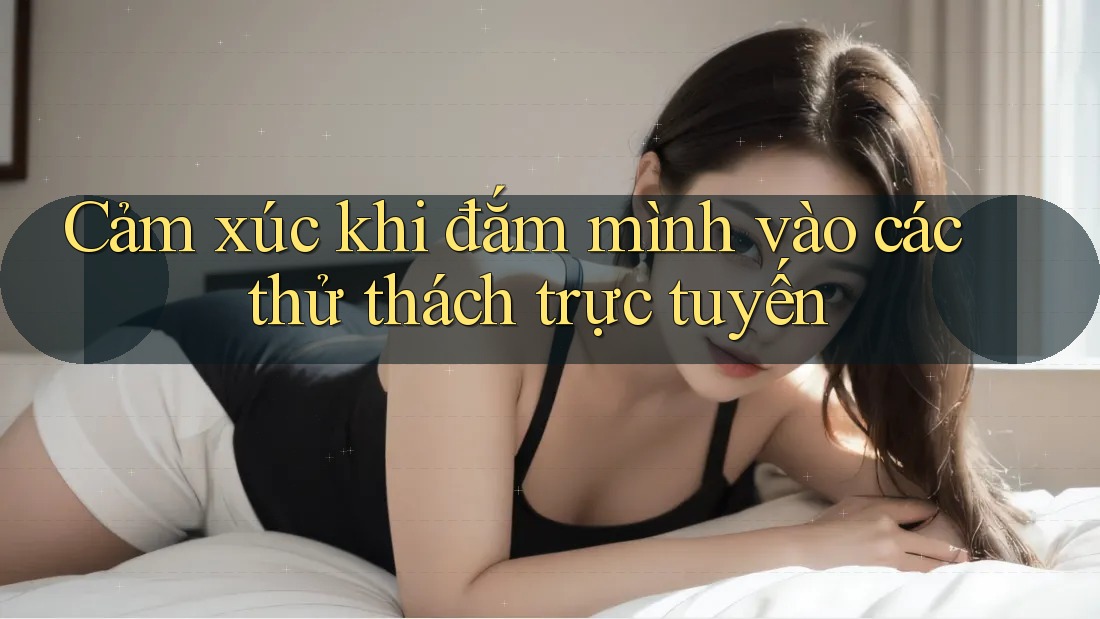 Cảm xúc khi đắm mình vào các thử thách trực tuyến