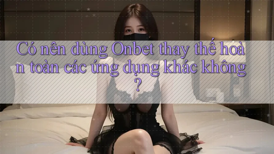 Có nên dùng Onbet thay thế hoàn toàn các ứng dụng khác không?
