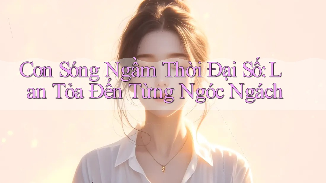Con Sóng Ngầm Thời Đại Số: Lan Tỏa Đến Từng Ngóc Ngách
