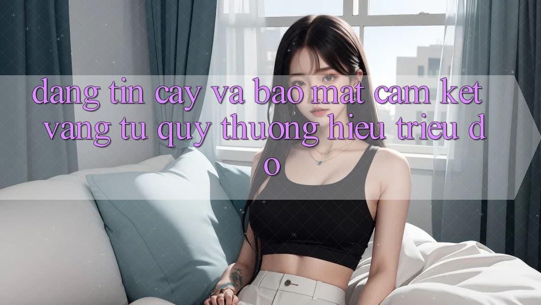 Đáng tin cậy Và Bảo mật: Cam Kết Vàng Từ Quý thương Hiệu Triệu Đô