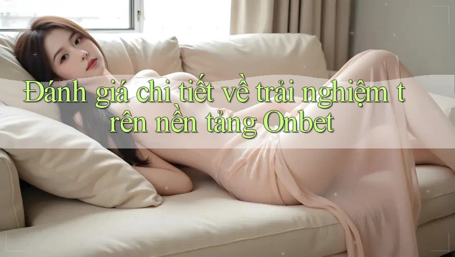 Đánh giá chi tiết về trải nghiệm trên nền tảng Onbet