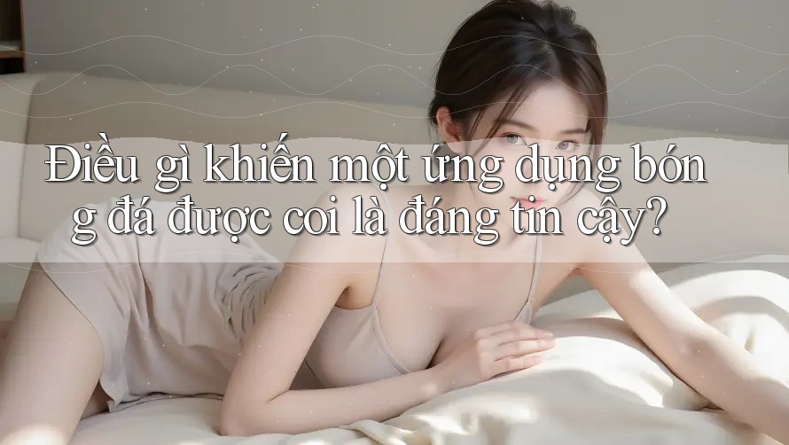 Điều gì khiến một ứng dụng bóng đá được coi là đáng tin cậy?