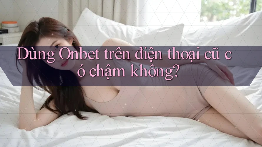 Dùng Onbet trên điện thoại cũ có chậm không?