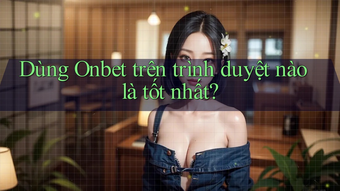 Dùng Onbet trên trình duyệt nào là tốt nhất?