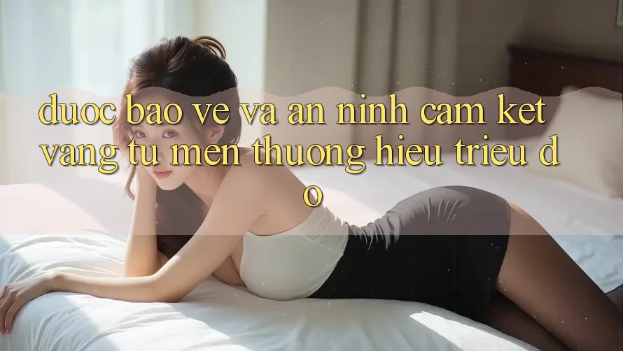 Được bảo vệ Và An ninh: Cam Kết Vàng Từ Mến thương Hiệu Triệu Đô
