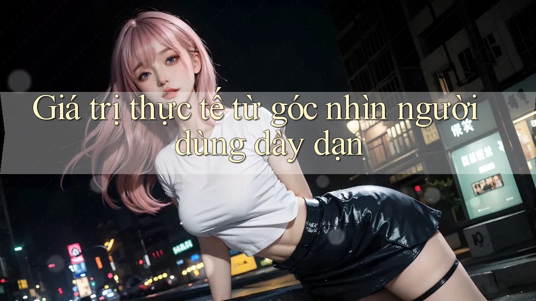 Giá trị thực tế từ góc nhìn người dùng dày dạn