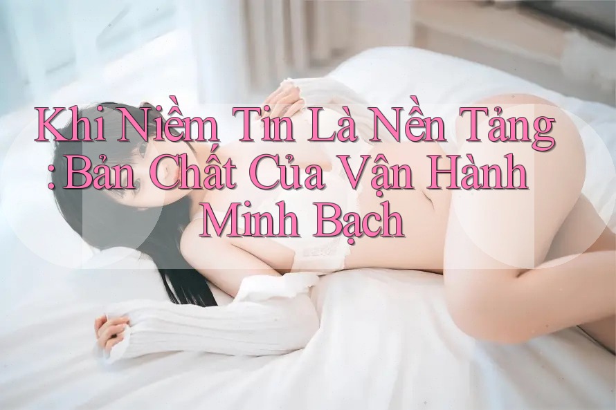Khi Niềm Tin Là Nền Tảng: Bản Chất Của Vận Hành Minh Bạch