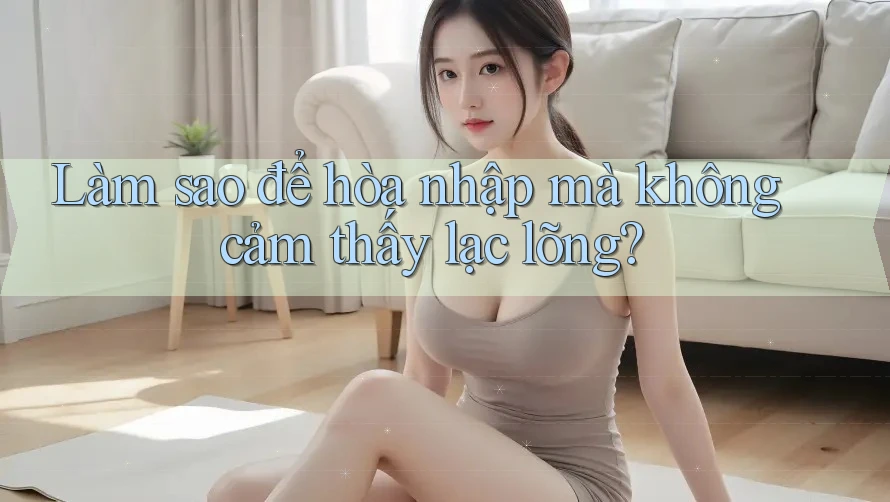 Làm sao để hòa nhập mà không cảm thấy lạc lõng?