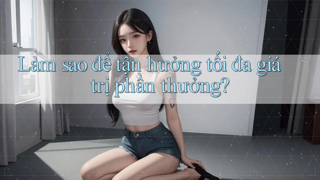 Làm sao để tận hưởng tối đa giá trị phần thưởng?