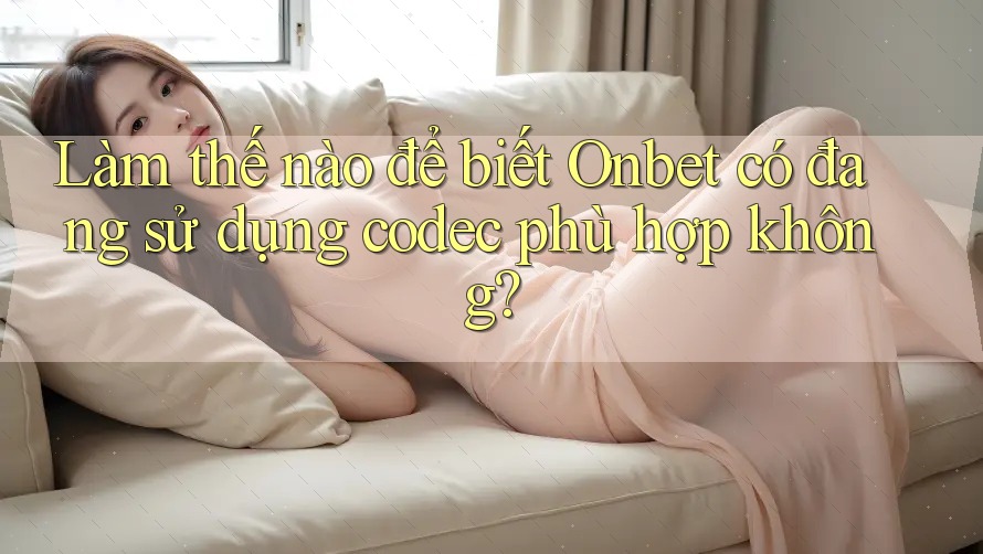 Làm thế nào để biết Onbet có đang sử dụng codec phù hợp không?
