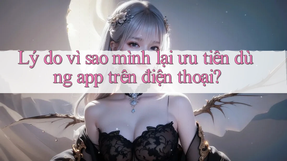 Lý do vì sao mình lại ưu tiên dùng app trên điện thoại?