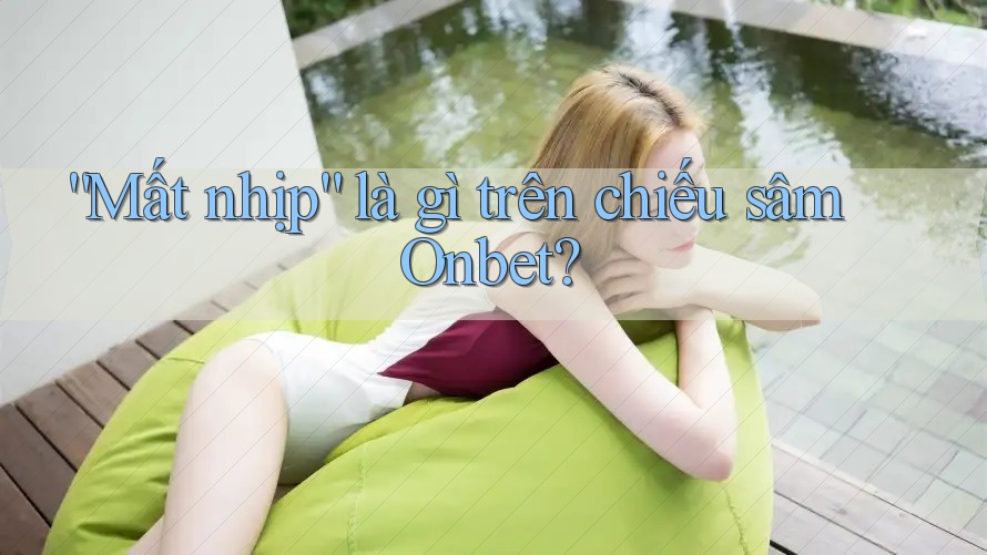 “Mất nhịp” là gì trên chiếu sâm Onbet?