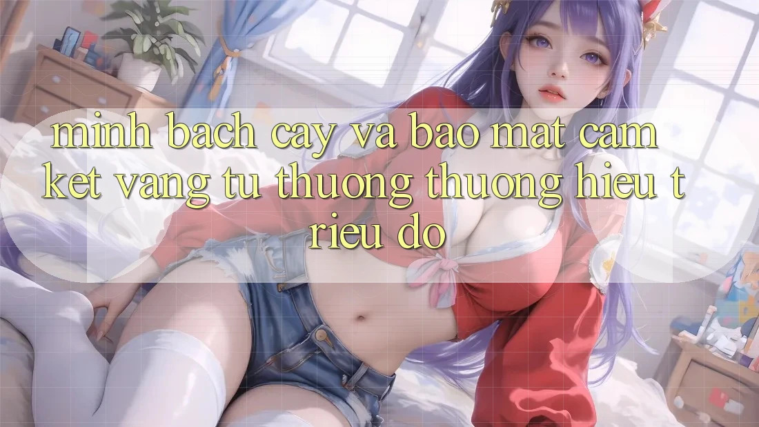 Minh bạch cậy Và Bảo Mật: Cam Kết Vàng Từ Thương thương Hiệu Triệu Đô