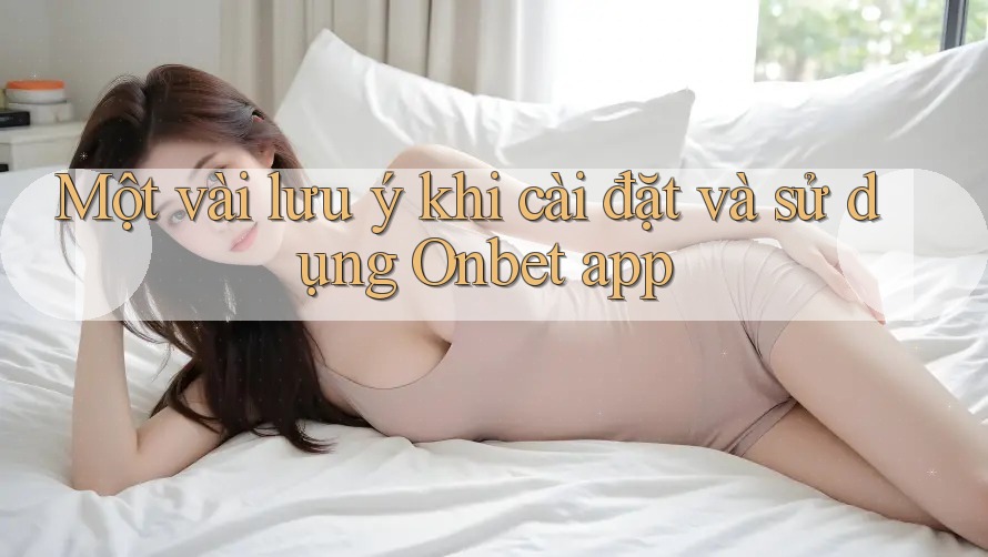 Một vài lưu ý khi cài đặt và sử dụng Onbet app