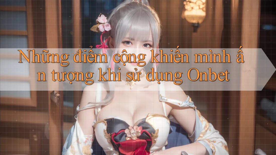 Những điểm cộng khiến mình ấn tượng khi sử dụng Onbet