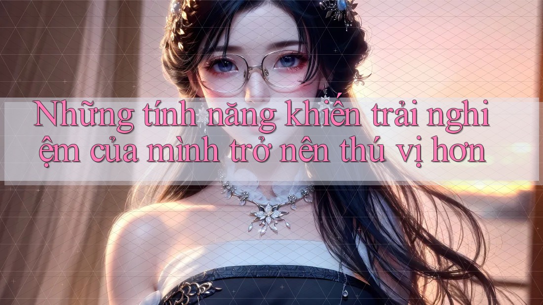 Những tính năng khiến trải nghiệm của mình trở nên thú vị hơn