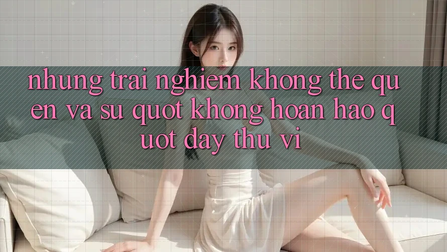 Những trải nghiệm không thể quên và sự " không hoàn hảo" đầy thú vị