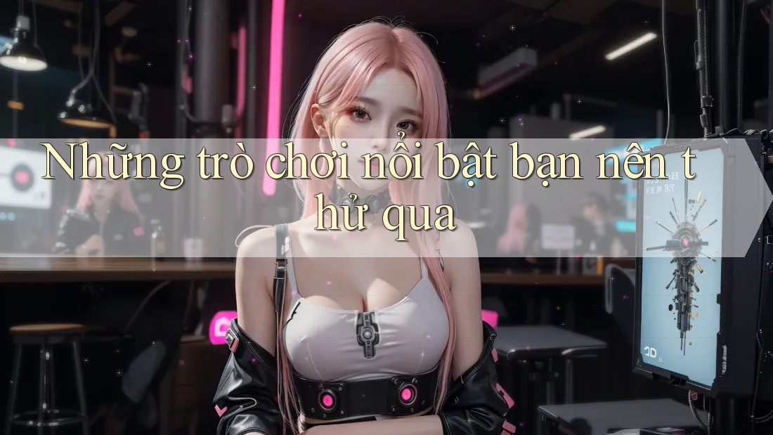 Những trò chơi nổi bật bạn nên thử qua