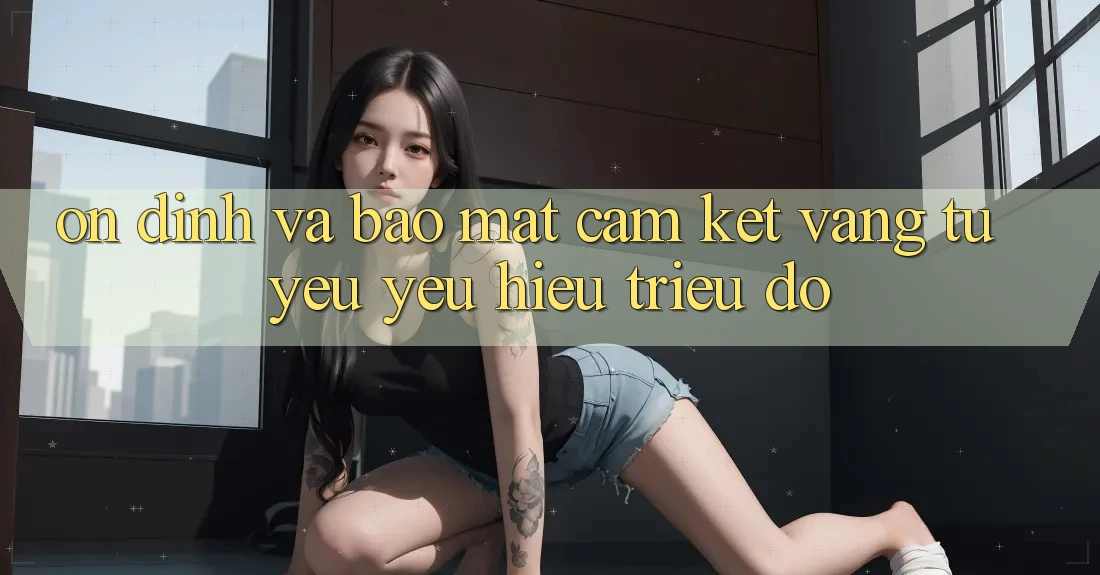 Ổn định Và Bảo Mật: Cam Kết Vàng Từ Yêu yêu Hiệu Triệu Đô