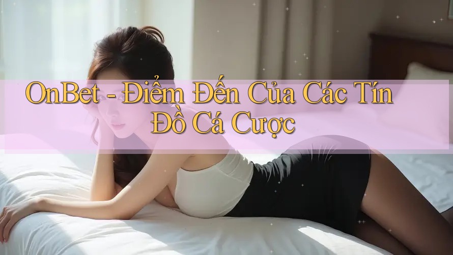 OnBet - Điểm Đến Của Các Tín Đồ Cá Cược