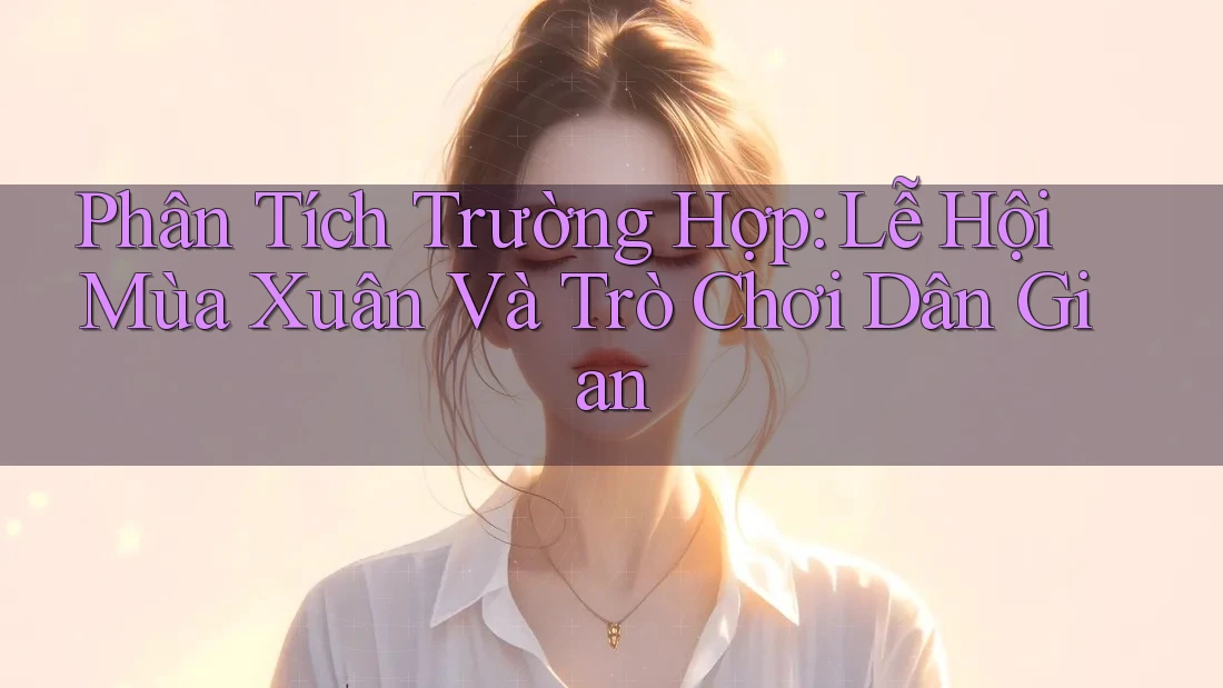 Phân Tích Trường Hợp: Lễ Hội Mùa Xuân Và Trò Chơi Dân Gian