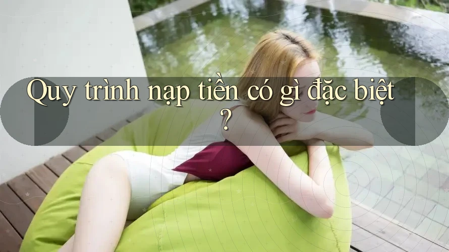Quy trình nạp tiền có gì đặc biệt?