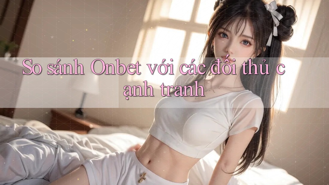 So sánh Onbet với các đối thủ cạnh tranh