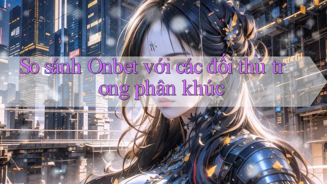 So sánh Onbet với các đối thủ trong phân khúc