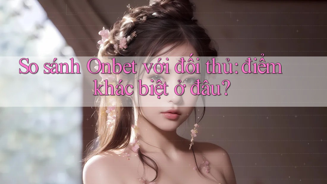So sánh Onbet với đối thủ: điểm khác biệt ở đâu?